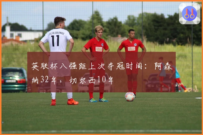 英联杯八强距上次夺冠时间：阿森纳32年，切尔西10年