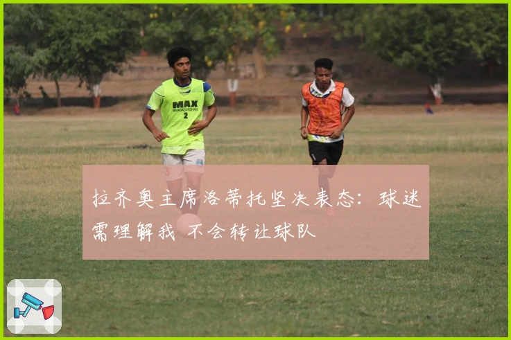 拉齐奥主席洛蒂托坚决表态：球迷需理解我 不会转让球队