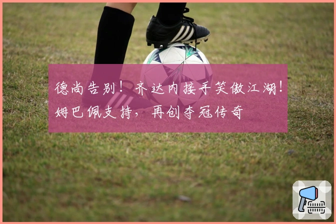 德尚告别！齐达内接手笑傲江湖！姆巴佩支持，再创夺冠传奇