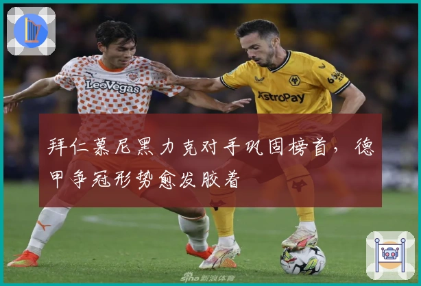 拜仁慕尼黑力克对手巩固榜首，德甲争冠形势愈发胶着