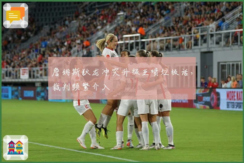 詹姆斯狄龙冲突升级互喷垃圾话，裁判频繁介入